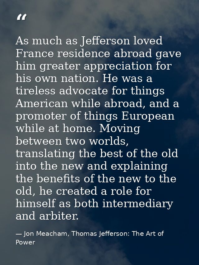 As much as Jefferson loved France residence abroad gave him greater appreciation for his own nation. He was a tireless a — Jon Meacham, Thomas Jefferson: The Art of Power