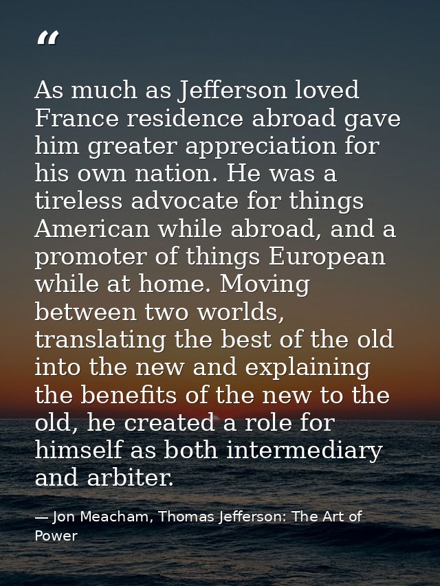 As much as Jefferson loved France residence abroad gave him greater appreciation for his own nation. He was a tireless a — Jon Meacham, Thomas Jefferson: The Art of Power