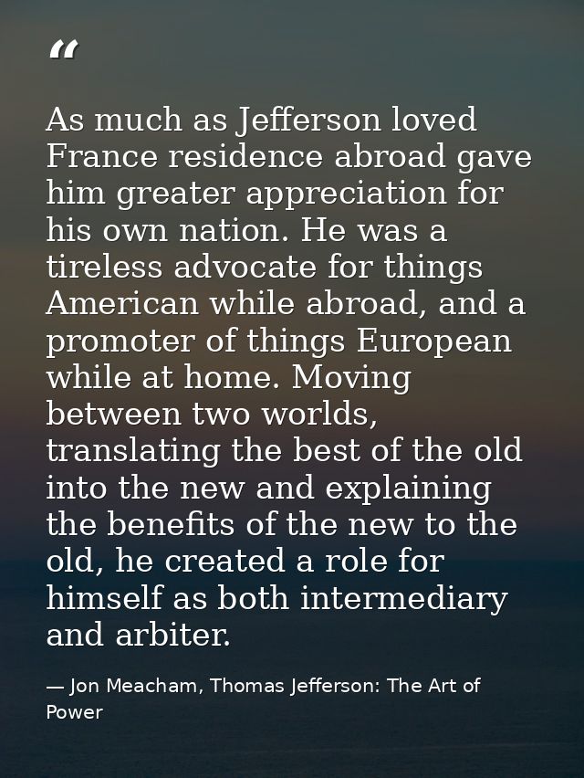 As much as Jefferson loved France residence abroad gave him greater appreciation for his own nation. He was a tireless a — Jon Meacham, Thomas Jefferson: The Art of Power