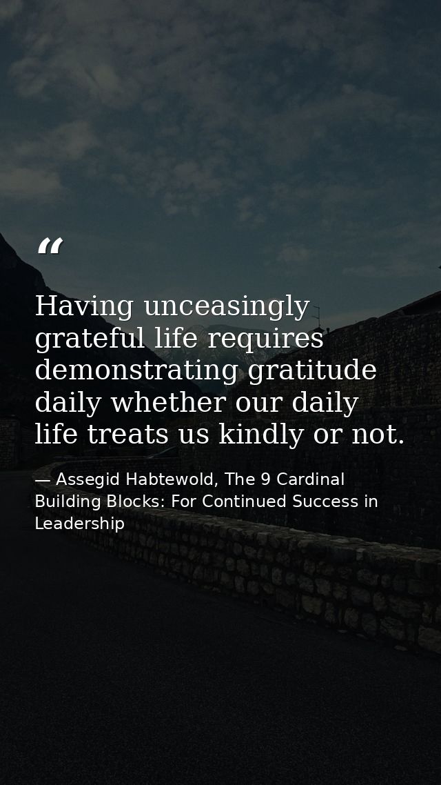 Having unceasingly grateful life requires demonstrating gratitude daily whether our daily life treats us kindly or not. — Assegid Habtewold, The 9 Cardinal Building Blocks: For Continued Success in Leadership