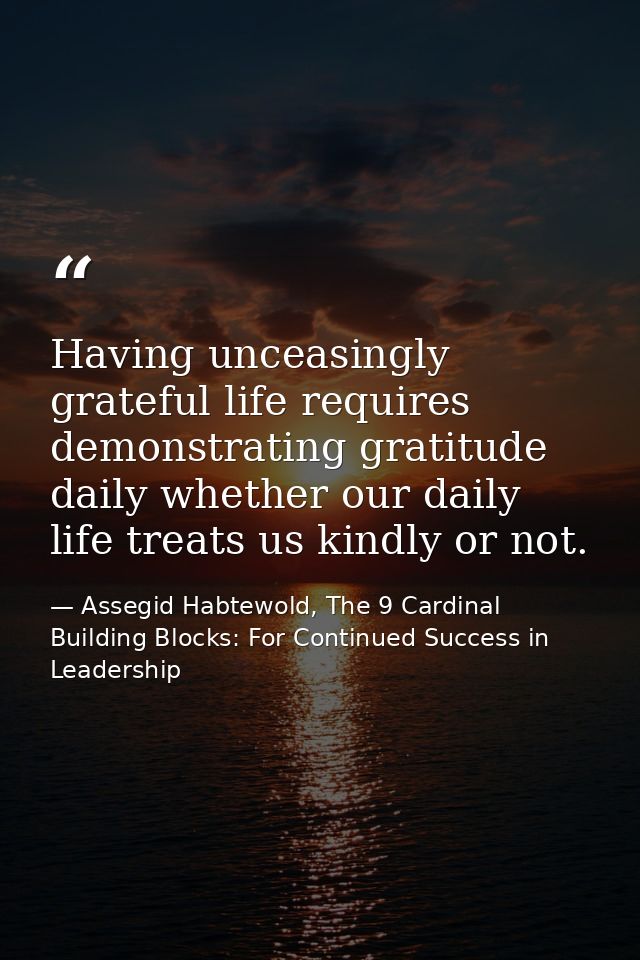 Having unceasingly grateful life requires demonstrating gratitude daily whether our daily life treats us kindly or not. — Assegid Habtewold, The 9 Cardinal Building Blocks: For Continued Success in Leadership