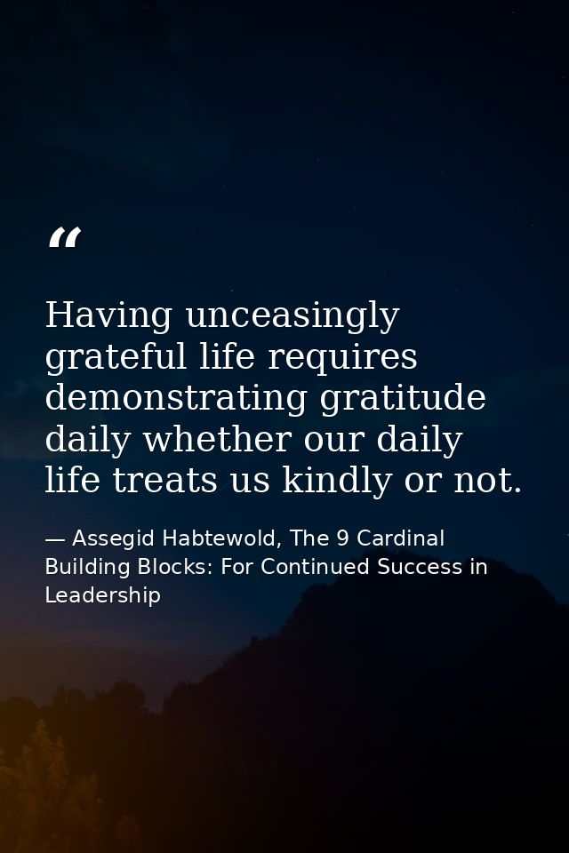 Having unceasingly grateful life requires demonstrating gratitude daily whether our daily life treats us kindly or not. — Assegid Habtewold, The 9 Cardinal Building Blocks: For Continued Success in Leadership