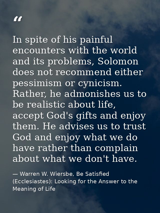 In spite of his painful encounters with the world and its problems, Solomon does not recommend either pessimism or cynic — Warren W. Wiersbe, Be Satisfied (Ecclesiastes): Looking for the Answer to the Meaning of Life