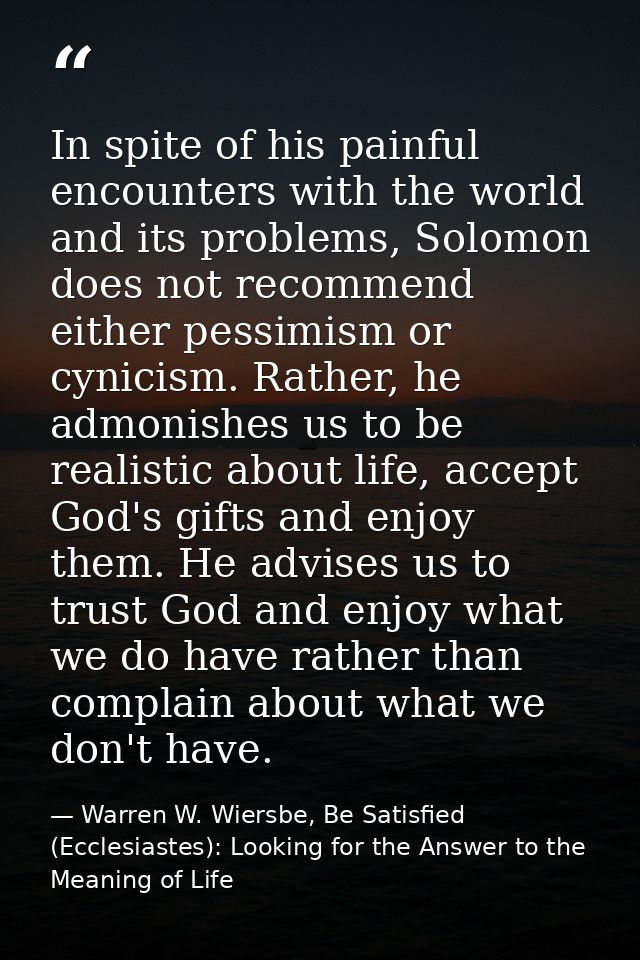 In spite of his painful encounters with the world and its problems, Solomon does not recommend either pessimism or cynic — Warren W. Wiersbe, Be Satisfied (Ecclesiastes): Looking for the Answer to the Meaning of Life