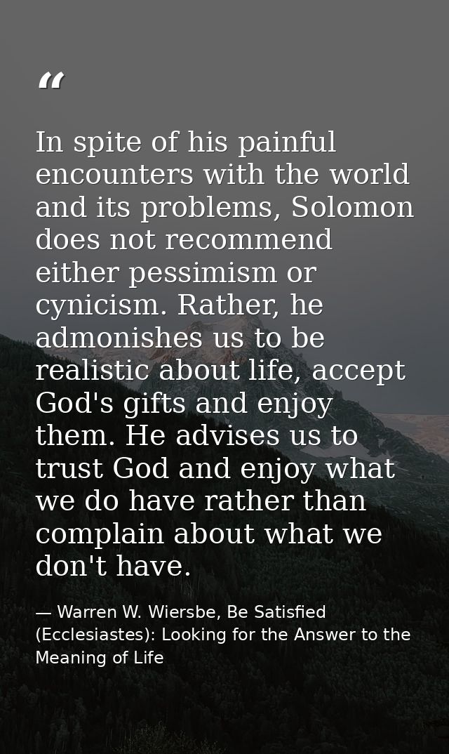 In spite of his painful encounters with the world and its problems, Solomon does not recommend either pessimism or cynic — Warren W. Wiersbe, Be Satisfied (Ecclesiastes): Looking for the Answer to the Meaning of Life