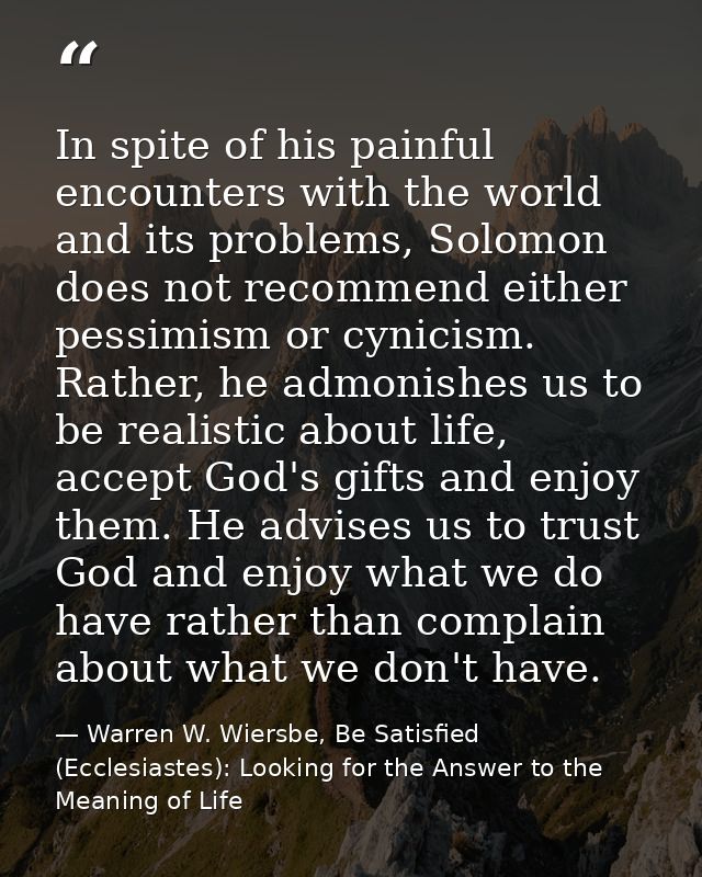 In spite of his painful encounters with the world and its problems, Solomon does not recommend either pessimism or cynic — Warren W. Wiersbe, Be Satisfied (Ecclesiastes): Looking for the Answer to the Meaning of Life