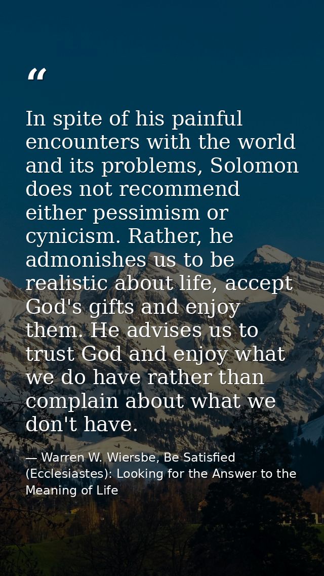 In spite of his painful encounters with the world and its problems, Solomon does not recommend either pessimism or cynic — Warren W. Wiersbe, Be Satisfied (Ecclesiastes): Looking for the Answer to the Meaning of Life