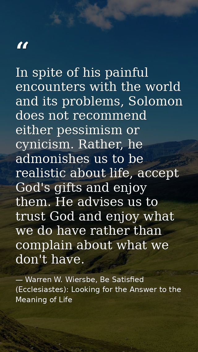In spite of his painful encounters with the world and its problems, Solomon does not recommend either pessimism or cynic — Warren W. Wiersbe, Be Satisfied (Ecclesiastes): Looking for the Answer to the Meaning of Life