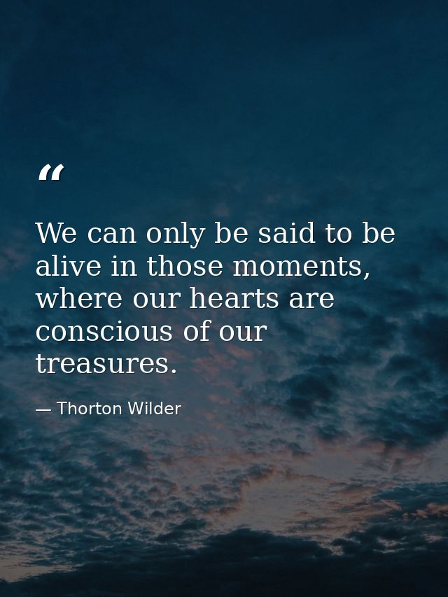 We can only be said to be alive in those moments, where our hearts are conscious of our treasures. — Thorton Wilder