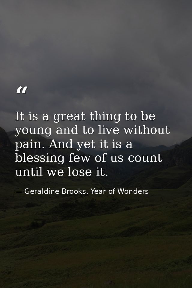 It is a great thing to be young and to live without pain. And yet it is a blessing few of us count until we lose it. — Geraldine Brooks, Year of Wonders