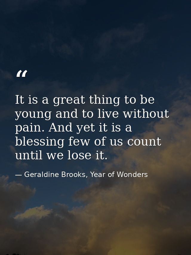It is a great thing to be young and to live without pain. And yet it is a blessing few of us count until we lose it. — Geraldine Brooks, Year of Wonders