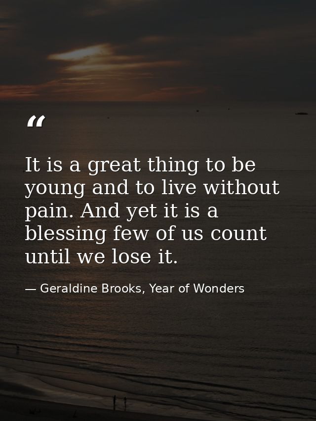 It is a great thing to be young and to live without pain. And yet it is a blessing few of us count until we lose it. — Geraldine Brooks, Year of Wonders