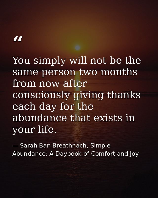 You simply will not be the same person two months from now after consciously giving thanks each day for the abundance th — Sarah Ban Breathnach, Simple Abundance: A Daybook of Comfort and Joy