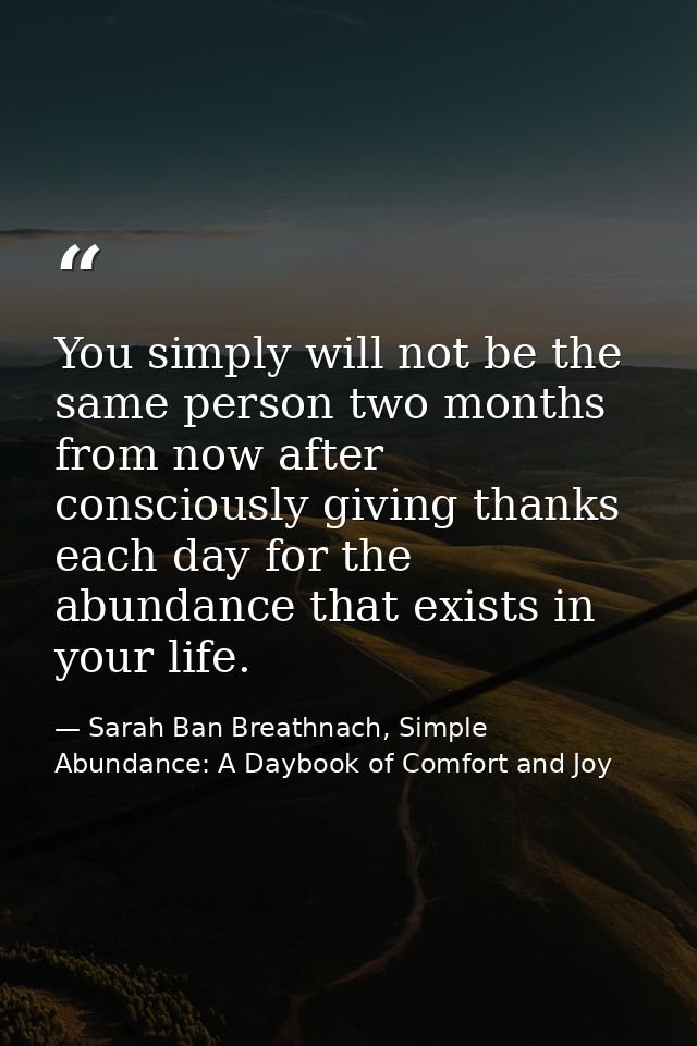 You simply will not be the same person two months from now after consciously giving thanks each day for the abundance th — Sarah Ban Breathnach, Simple Abundance: A Daybook of Comfort and Joy