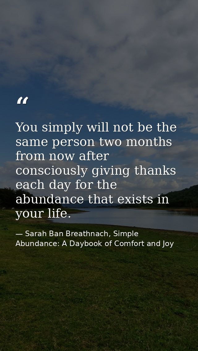 You simply will not be the same person two months from now after consciously giving thanks each day for the abundance th — Sarah Ban Breathnach, Simple Abundance: A Daybook of Comfort and Joy