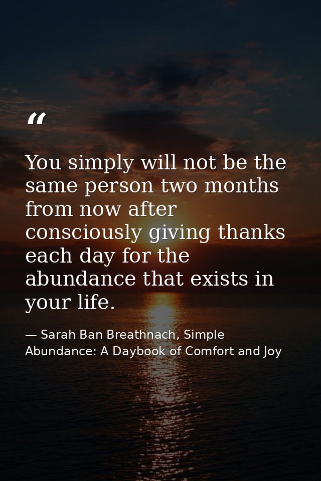 You simply will not be the same person two months from now after consciously giving thanks each day for the abundance th — Sarah Ban Breathnach, Simple Abundance: A Daybook of Comfort and Joy