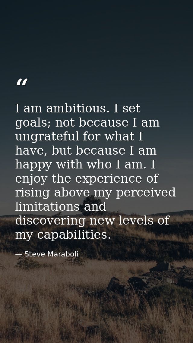 I am ambitious. I set goals; not because I am ungrateful for what I have, but because I am happy with who I am. I enjoy  — Steve Maraboli