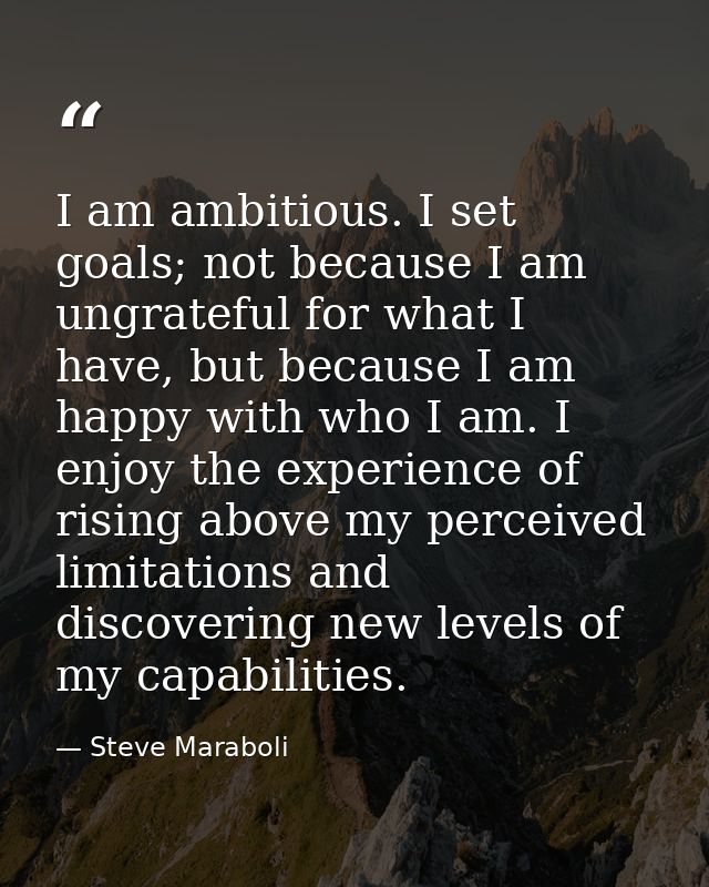 I am ambitious. I set goals; not because I am ungrateful for what I have, but because I am happy with who I am. I enjoy  — Steve Maraboli