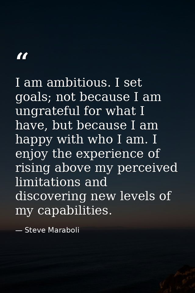 I am ambitious. I set goals; not because I am ungrateful for what I have, but because I am happy with who I am. I enjoy  — Steve Maraboli