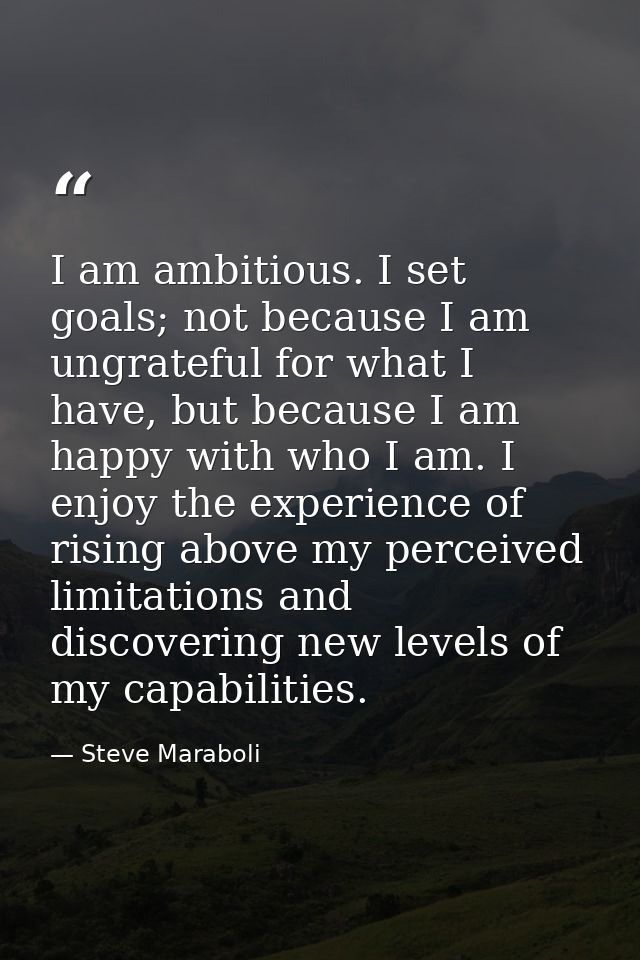 I am ambitious. I set goals; not because I am ungrateful for what I have, but because I am happy with who I am. I enjoy  — Steve Maraboli