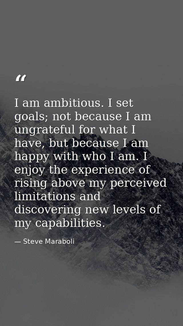 I am ambitious. I set goals; not because I am ungrateful for what I have, but because I am happy with who I am. I enjoy  — Steve Maraboli