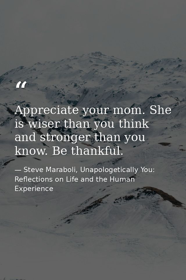 Appreciate your mom. She is wiser than you think and stronger than you know. Be thankful. — Steve Maraboli, Unapologetically You: Reflections on Life and the Human Experience