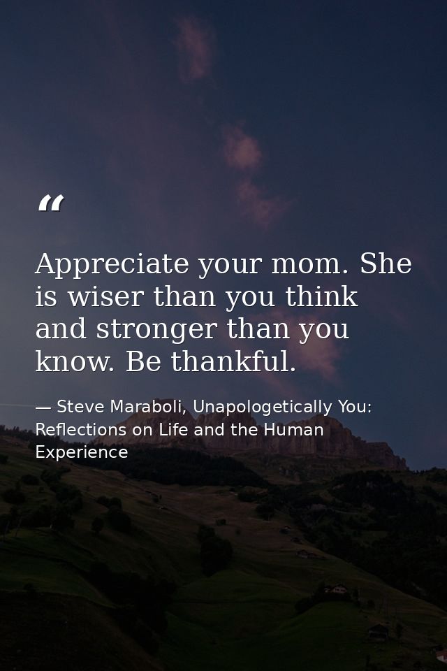 Appreciate your mom. She is wiser than you think and stronger than you know. Be thankful. — Steve Maraboli, Unapologetically You: Reflections on Life and the Human Experience