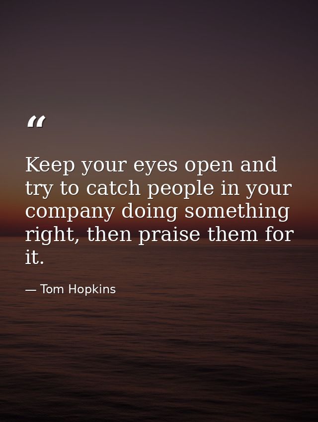 Keep your eyes open and try to catch people in your company doing something right, then praise them for it. — Tom Hopkins