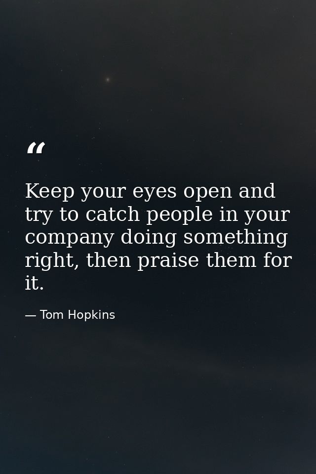 Keep your eyes open and try to catch people in your company doing something right, then praise them for it. — Tom Hopkins