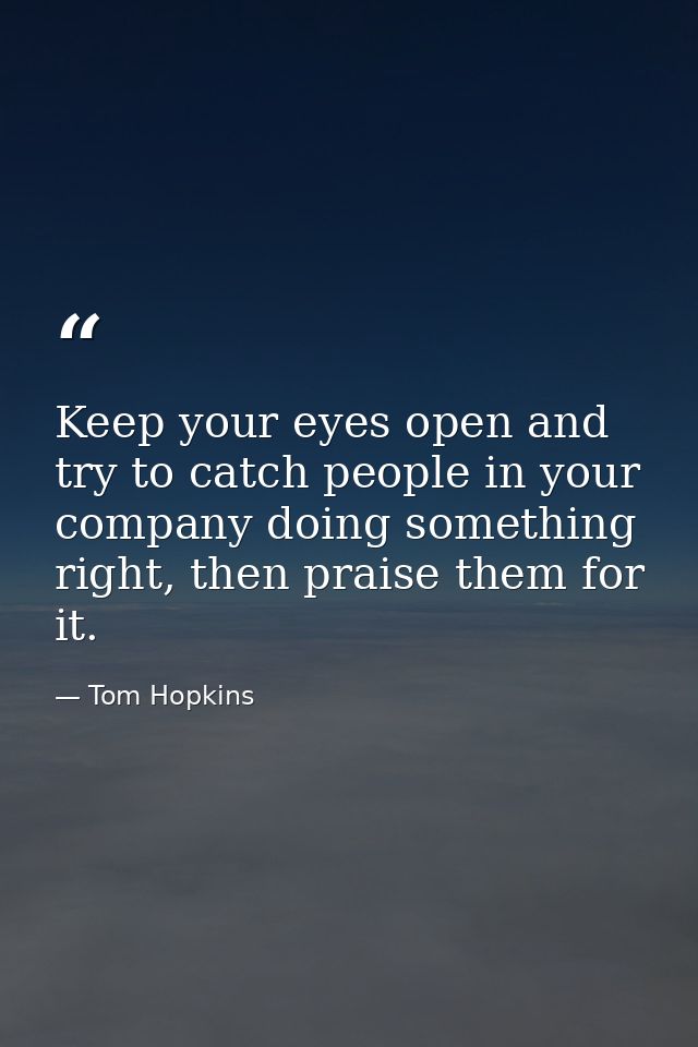 Keep your eyes open and try to catch people in your company doing something right, then praise them for it. — Tom Hopkins