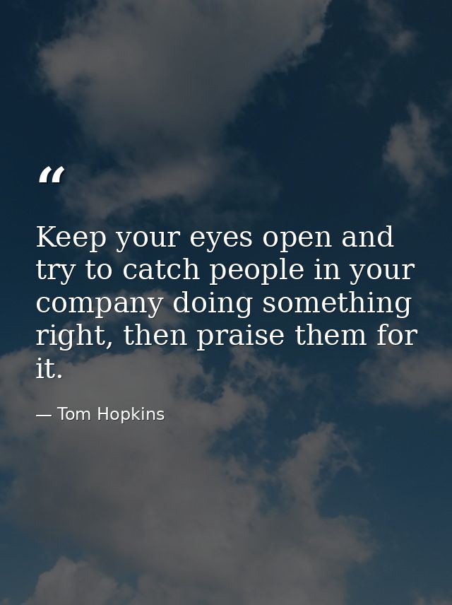 Keep your eyes open and try to catch people in your company doing something right, then praise them for it. — Tom Hopkins