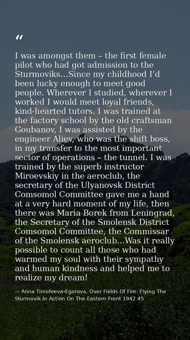 I was amongst them – the first female pilot who had got admission to the Sturmoviks…Since my childhood I’d been lucky en — Anna Timofeeva-Egorova, Over Fields Of Fire: Flying The Sturmovik In Action On The Eastern Front 1942 45