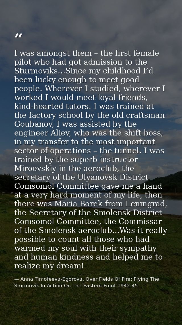 I was amongst them – the first female pilot who had got admission to the Sturmoviks…Since my childhood I’d been lucky en — Anna Timofeeva-Egorova, Over Fields Of Fire: Flying The Sturmovik In Action On The Eastern Front 1942 45