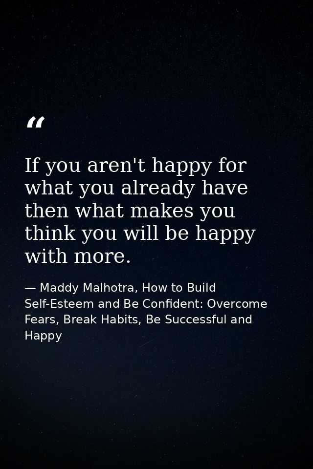 If you aren't happy for what you already have then what makes you think you will be happy with more. — Maddy Malhotra, How to Build Self-Esteem and Be Confident: Overcome Fears, Break Habits, Be Successful and Happy