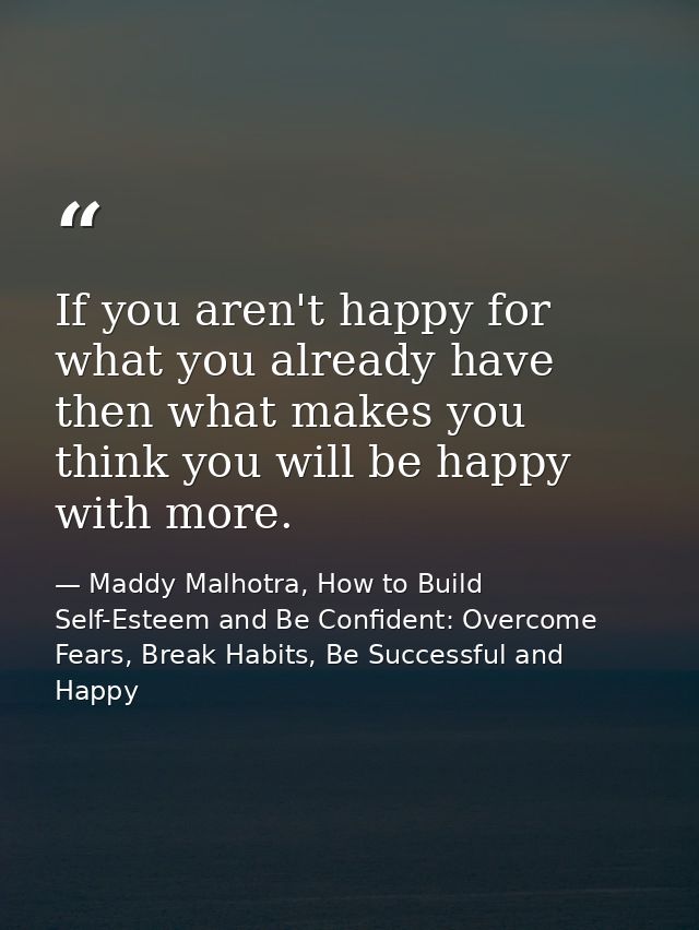 If you aren't happy for what you already have then what makes you think you will be happy with more. — Maddy Malhotra, How to Build Self-Esteem and Be Confident: Overcome Fears, Break Habits, Be Successful and Happy