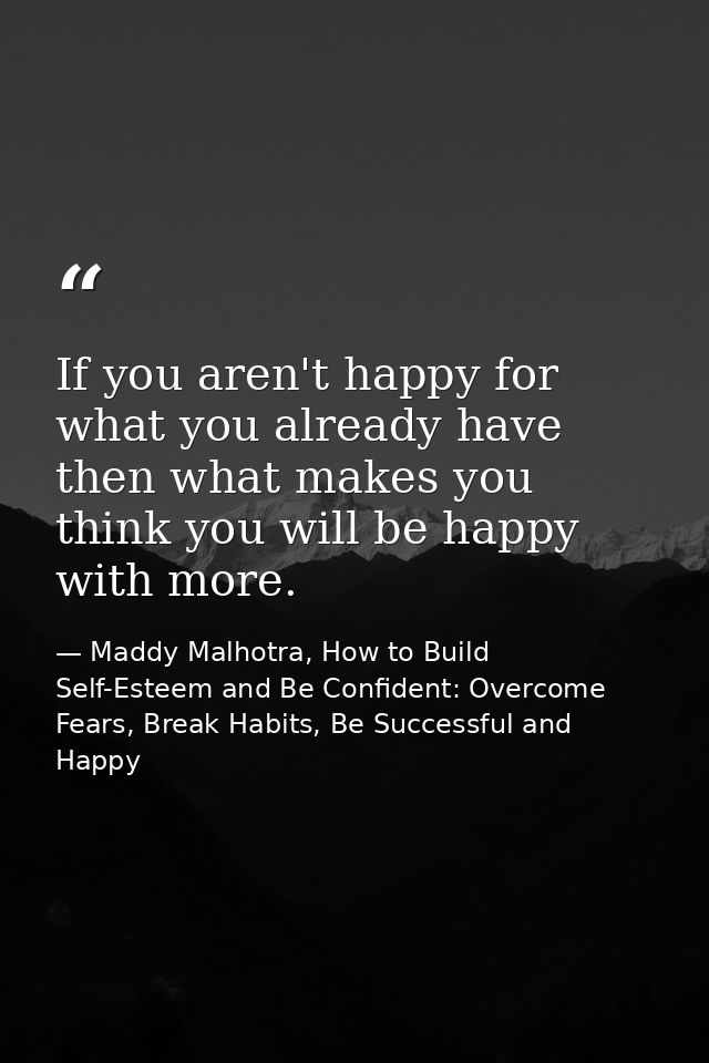 If you aren't happy for what you already have then what makes you think you will be happy with more. — Maddy Malhotra, How to Build Self-Esteem and Be Confident: Overcome Fears, Break Habits, Be Successful and Happy