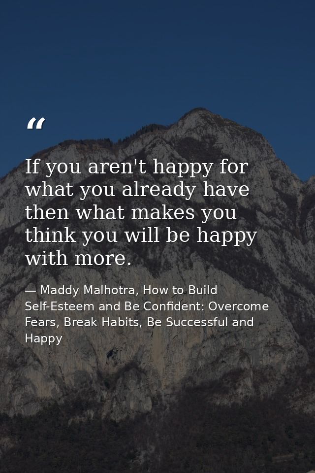 If you aren't happy for what you already have then what makes you think you will be happy with more. — Maddy Malhotra, How to Build Self-Esteem and Be Confident: Overcome Fears, Break Habits, Be Successful and Happy