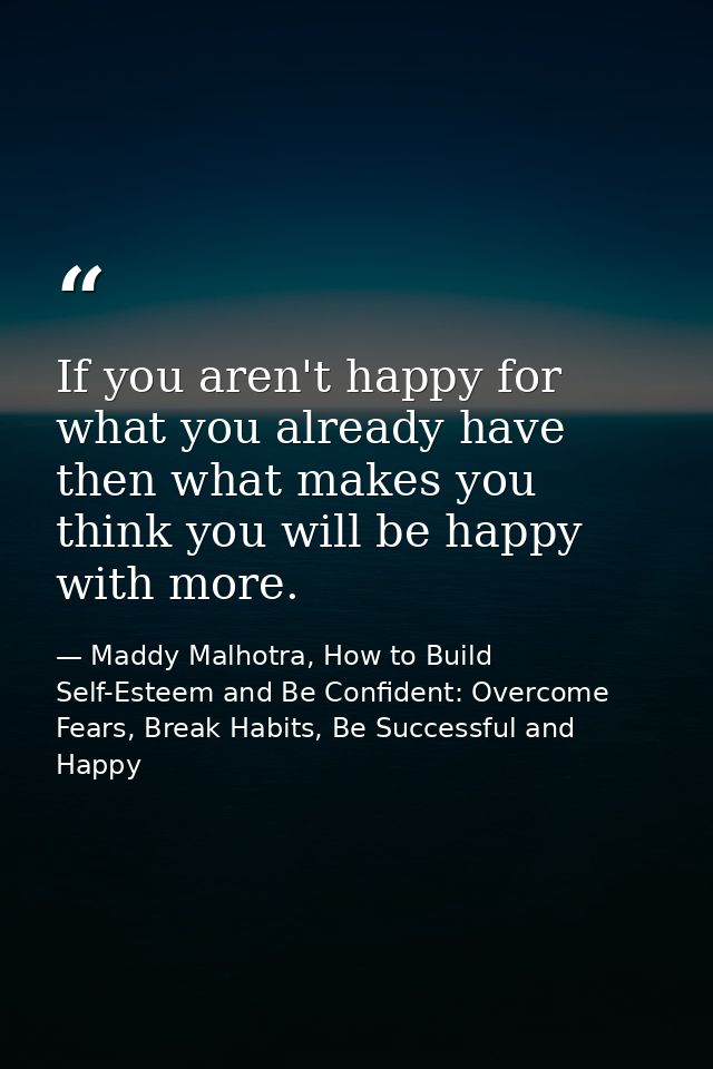 If you aren't happy for what you already have then what makes you think you will be happy with more. — Maddy Malhotra, How to Build Self-Esteem and Be Confident: Overcome Fears, Break Habits, Be Successful and Happy