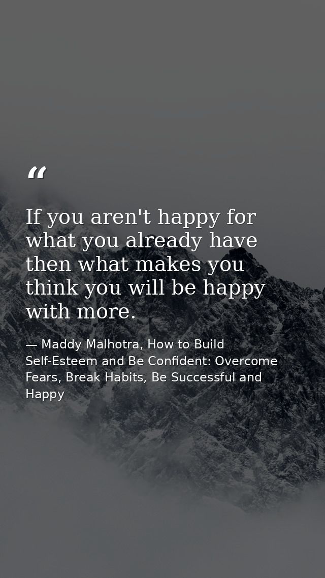 If you aren't happy for what you already have then what makes you think you will be happy with more. — Maddy Malhotra, How to Build Self-Esteem and Be Confident: Overcome Fears, Break Habits, Be Successful and Happy