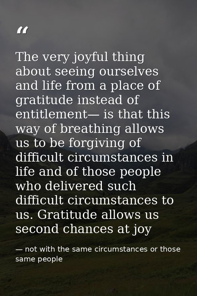 The very joyful thing about seeing ourselves and life from a place of gratitude instead of entitlement— is that this way — not with the same circumstances or those same people