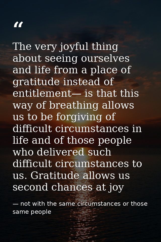 The very joyful thing about seeing ourselves and life from a place of gratitude instead of entitlement— is that this way — not with the same circumstances or those same people