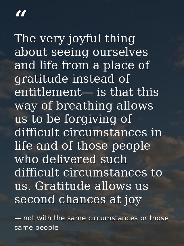 The very joyful thing about seeing ourselves and life from a place of gratitude instead of entitlement— is that this way — not with the same circumstances or those same people