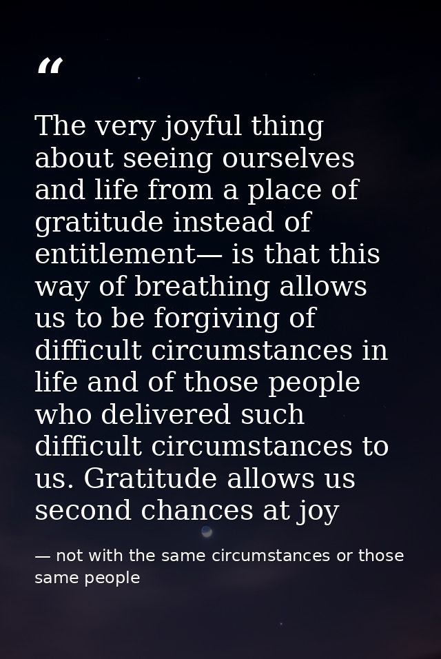 The very joyful thing about seeing ourselves and life from a place of gratitude instead of entitlement— is that this way — not with the same circumstances or those same people