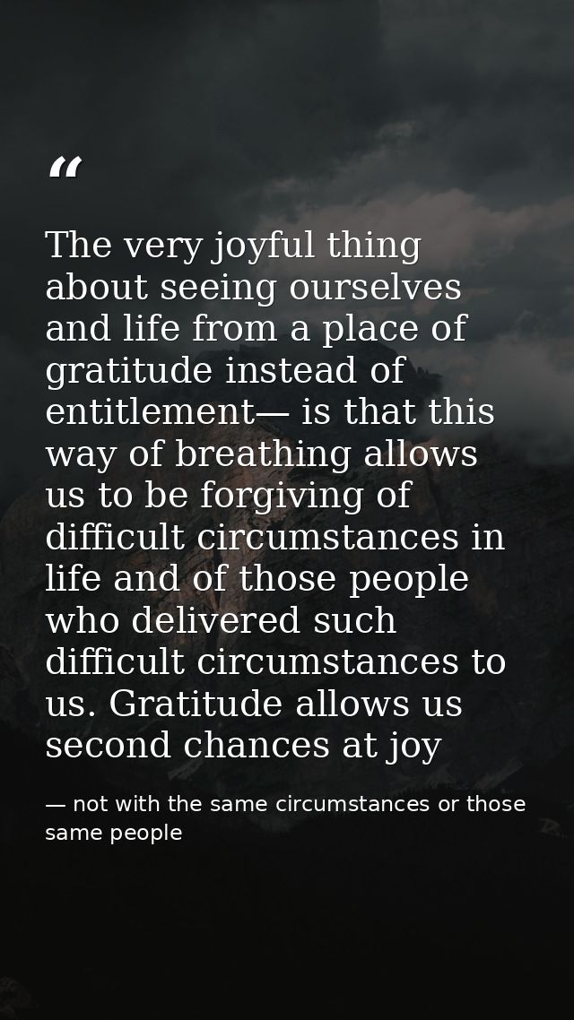 The very joyful thing about seeing ourselves and life from a place of gratitude instead of entitlement— is that this way — not with the same circumstances or those same people