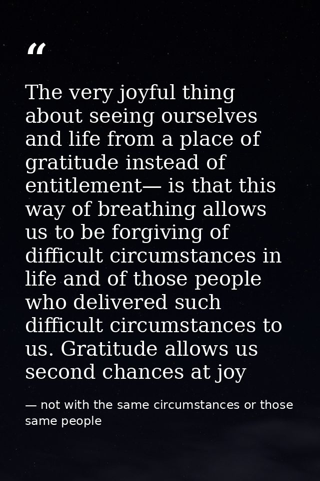 The very joyful thing about seeing ourselves and life from a place of gratitude instead of entitlement— is that this way — not with the same circumstances or those same people