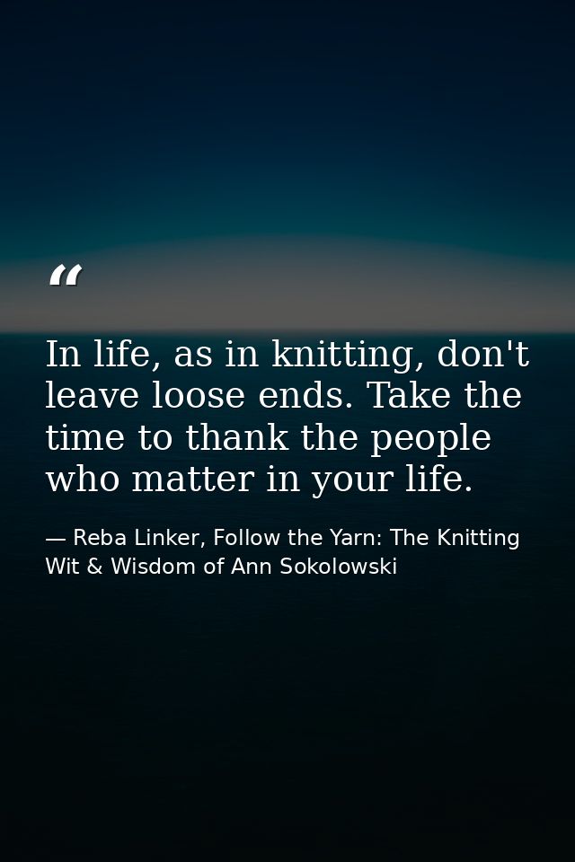 In life, as in knitting, don't leave loose ends. Take the time to thank the people who matter in your life. — Reba Linker, Follow the Yarn: The Knitting Wit & Wisdom of Ann Sokolowski