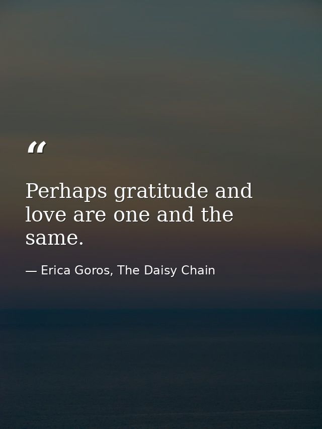 Perhaps gratitude and love are one and the same. — Erica Goros, The Daisy Chain