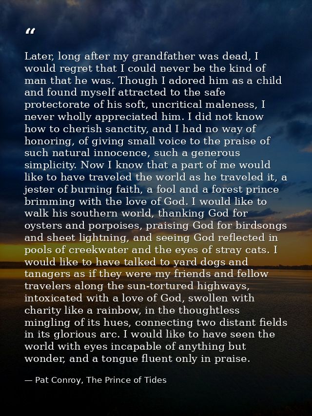 Later, long after my grandfather was dead, I would regret that I could never be the kind of man that he was. Though I ad — Pat Conroy, The Prince of Tides