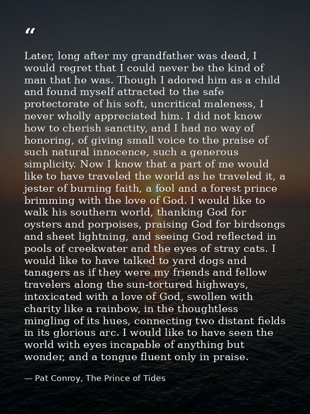 Later, long after my grandfather was dead, I would regret that I could never be the kind of man that he was. Though I ad — Pat Conroy, The Prince of Tides