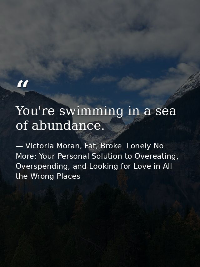 You're swimming in a sea of abundance. — Victoria Moran, Fat, Broke  Lonely No More: Your Personal Solution to Overeating, Overspending, and Looking for Love in All the Wrong Places